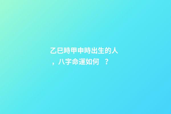 乙巳時甲申時出生的人，八字命運如何？